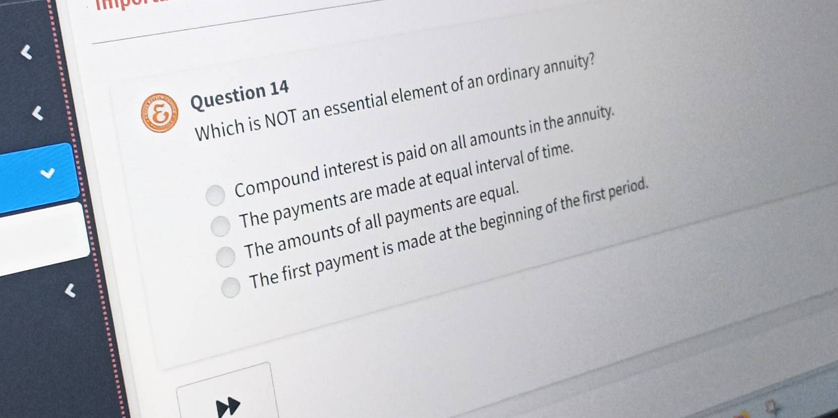 Which is NOT an essential element of an ordinary annuity?
Compound interest is paid on all amounts in the annuity
The payments are made at equal interval of time
The amounts of all payments are equal
The first payment is made at the beginning of the first period