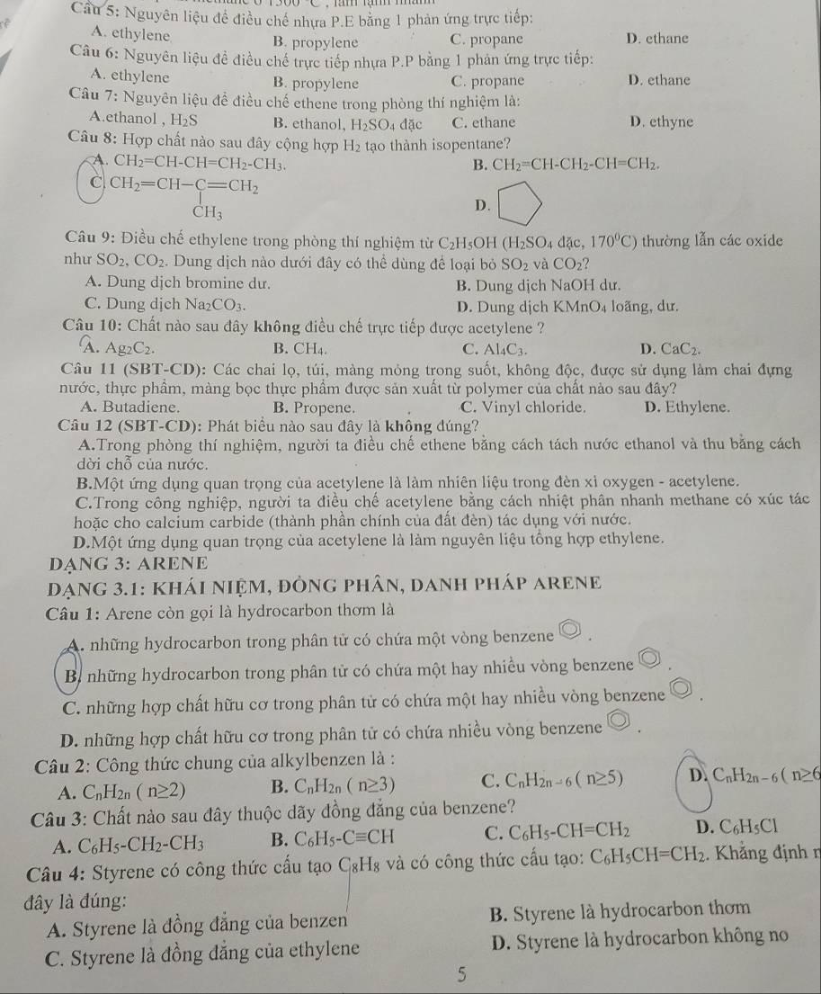 Cầu 5: Nguyên liệu đề điều chế nhưa P.E băng 1 phản ứng trực tiếp:
A. ethylene
B. propylene C. propane D. ethane
Câu 6: Nguyên liệu đề điều chế trực tiếp nhựa P.P bằng 1 phản ứng trực tiếp:
A. ethylene B. propylene C. propane D. ethane
Câu 7: Nguyên liệu đề điều chế ethene trong phòng thí nghiệm là:
A.ethanol , H_2S B. ethanol, H_2SO_4dac C. ethane D. ethyne
Câu 8: Hợp chất nào sau đây cộng hợp H_2 tạo thành isopentane?
A. CH_2=CH-CH=CH_2-CH_3. CH_2=CH-CH_2-CH=CH_2.
B.
C CH_2=CH-C=CH_2
CH_3
D.
Câu 9: Điều chế ethylene trong phòng thí nghiệm từ C_2H ₅OH (H_2SO_4 dặc, 170°C) thường lẫn các oxide
như SO_2,CO_2. Dung dịch nào dưới đây có thể dùng để loại bỏ SO_2 và CO_2 2
A. Dung dịch bromine dư. B. Dung dịch NaOH dư.
C. Dung dịch Na_2CO_3. D. Dung dịch KMnO₄ loãng, dư.
Câu 10: Chất nào sau đây không điều chế trực tiếp được acetylene ?
A. Ag_2C_2. B. CH₄. C. Al_4C_3. D. CaC2.
Câu 11 (SBT-CD) 0: Các chai lọ, túi, màng mỏng trong suốt, không độc, được sử dụng làm chai đựng
nước, thực phầm, màng bọc thực phẩm được sản xuất từ polymer của chất nào sau đây?
A. Butadiene. B. Propene. C. Vinyl chloride. D. Ethylene.
Câu 12 ( SBL-( CD): Phát biểu nào sau đây là không đúng?
A.Trong phòng thí nghiệm, người ta điều chế ethene bằng cách tách nước ethanol và thu bằng cách
dời chỗ của nước.
B.Một ứng dụng quan trọng của acetylene là làm nhiên liệu trong đèn xỉ oxygen - acetylene.
C.Trong công nghiệp, người ta điều chế acetylene bằng cách nhiệt phân nhanh methane có xúc tác
hoặc cho calcium carbide (thành phần chính của đất đèn) tác dụng với nước.
D.Một ứng dụng quan trọng của acetylene là làm nguyên liệu tổng hợp ethylene.
DANG 3: ARENE
Dạng 3.1: khái niệm, đông phân, danh pháp arene
Câu 1: Arene còn gọi là hydrocarbon thơm là
A. những hydrocarbon trong phân tử có chứa một vòng benzene
B. những hydrocarbon trong phân tử có chứa một hay nhiều vòng benzene
C. những hợp chất hữu cơ trong phân tử có chứa một hay nhiều vòng benzene
D. những hợp chất hữu cơ trong phân tử có chứa nhiều vòng benzene
Câu 2: Công thức chung của alkylbenzen là :
A. C_nH_2n(n≥ 2) B. C_nH_2n(n≥ 3) C. C_nH_2n-6(n≥ 5) D. C_nH_2n-6(n≥ 6
Câu 3: Chất nào sau đây thuộc dãy đồng đẳng của benzene?
A. C_6H_5-CH_2-CH_3 B. C_6H_5-Cequiv CH C. C_6H_5-CH=CH_2 D. ( _6H sCl
*  Câu 4: Styrene có công thức cầu tạo C_8H_8 và có công thức cấu tạo: C_6H_5CH=CH_2.. Khẳng định n
đây là đúng:
A. Styrene là đồng đẳng của benzen B. Styrene là hydrocarbon thơm
C. Styrene là đồng đẳng của ethylene  D. Styrene là hydrocarbon không no
5