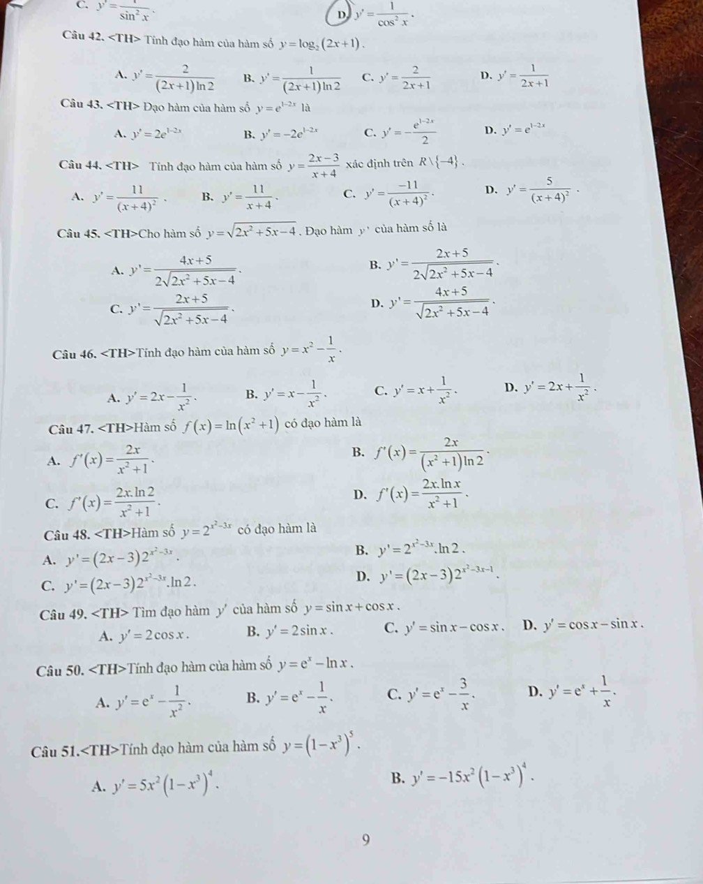 C. y'= t/sin^2x .
D y'= 1/cos^2x .
Câu 42. Tính đạo hàm của hàm số y=log _2(2x+1).
A. y'= 2/(2x+1)ln 2  B. y'= 1/(2x+1)ln 2  C. y'= 2/2x+1  D. y'= 1/2x+1 
Câu 43. ∠ TH> Đạo hàm của hàm số y=e^(1-2x)1a
A. y'=2e^(1-2x) B. y'=-2e^(1-2x) C. y'=- (e^(1-2x))/2  D. y'=e^(1-2x)
Câu 44. Tính đạo hàm của hàm số y= (2x-3)/x+4  xác định trên Rvee  -4 .
A. y'=frac 11(x+4)^2· B. y'= 11/x+4 . C. y'=frac -11(x+4)^2. D. y'=frac 5(x+4)^2·
Câu 45. Cho hàm số y=sqrt(2x^2+5x-4). Đạo hàm y' của hàm số là
B.
A. y'= (4x+5)/2sqrt(2x^2+5x-4) . y'= (2x+5)/2sqrt(2x^2+5x-4) .
C. y'= (2x+5)/sqrt(2x^2+5x-4) . y'= (4x+5)/sqrt(2x^2+5x-4) .
D.
Câu 46. Tính đạo hàm của hàm số y=x^2- 1/x .
A. y'=2x- 1/x^2 . B. y'=x- 1/x^2 . C. y'=x+ 1/x^2 . D. y'=2x+ 1/x^2 .
Câu 47. H àm số f(x)=ln (x^2+1) có đạo hàm là
B.
A. f'(x)= 2x/x^2+1 . f'(x)= 2x/(x^2+1)ln 2 .
C. f'(x)= (2x.ln 2)/x^2+1 .
D. f'(x)= (2x.ln x)/x^2+1 .
Câu 48. Hàm số y=2^(x^2)-3x có đạo hàm là
A. y'=(2x-3)2^(x^2)-3x. B. y'=2^(x^2)-3x.ln 2.
C. y'=(2x-3)2^(x^2)-3x.Ir 2 D. y'=(2x-3)2^(x^2)-3x-1.
Câu 49. Tìm đạo hàm y' của hàm số y=sin x+cos x.
A. y'=2cos x. B. y'=2sin x. C. y'=sin x-cos x. D. y'=cos x-sin x.
Câu 50. Tính đạo hàm của hàm số y=e^x-ln x.
A. y'=e^x- 1/x^2 . B. y'=e^x- 1/x . C. y'=e^x- 3/x . D. y'=e^x+ 1/x .
Câu 51. ∠ TH> -Tính đạo hàm của hàm số y=(1-x^3)^5.
A. y'=5x^2(1-x^3)^4. B. y'=-15x^2(1-x^3)^4.
9