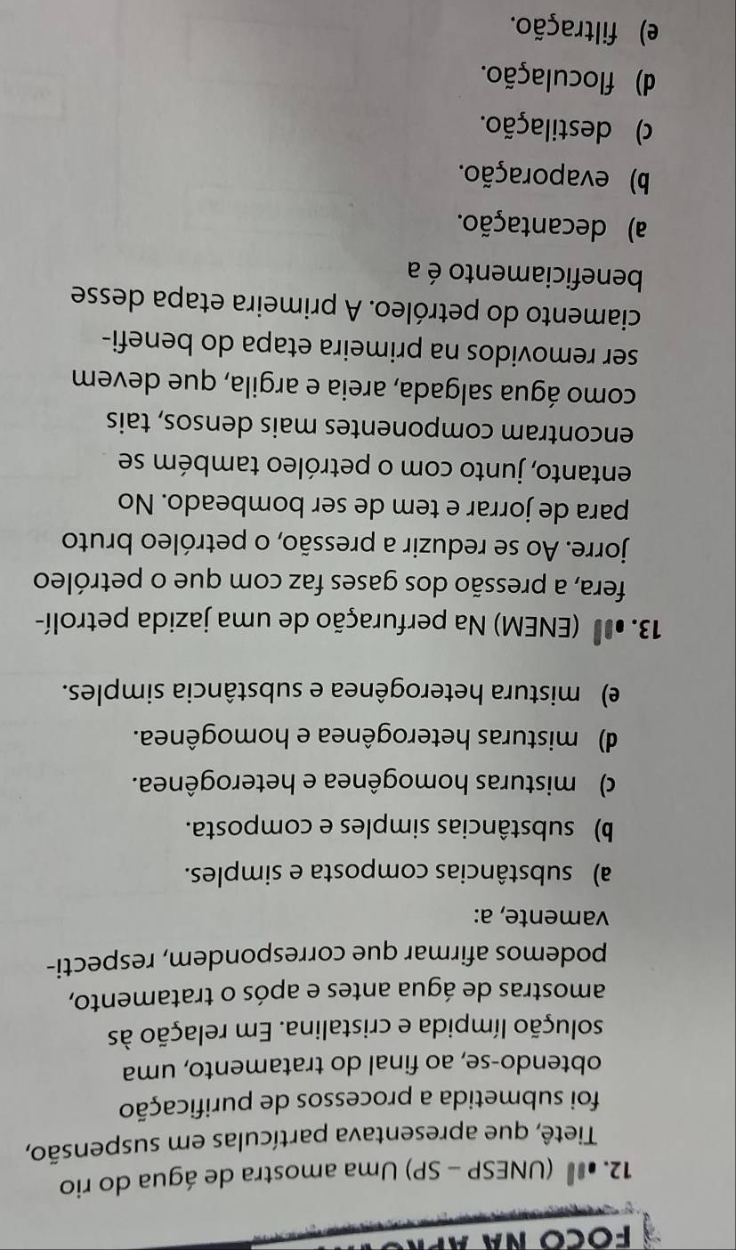 º (UNESP - SP) Uma amostra de água do rio
Tietê, que apresentava partículas em suspensão,
foi submetida a processos de purificação
obtendo-se, ao final do tratamento, uma
solução límpida e cristalina. Em relação às
amostras de água antes e após o tratamento,
podemos afirmar que correspondem, respecti-
vamente, a:
a) substâncias composta e simples.
b) substâncias simples e composta.
c) misturas homogênea e heterogênea.
d) misturas heterogênea e homogênea.
e) mistura heterogênea e substância simples.
13.0 (ENEM) Na perfuração de uma jazida petrolí-
fera, a pressão dos gases faz com que o petróleo
jorre. Ao se reduzir a pressão, o petróleo bruto
para de jorrar e tem de ser bombeado. No
entanto, junto com o petróleo também se
encontram componentes mais densos, tais
como água salgada, areia e argila, que devem
ser removidos na primeira etapa do benefi-
ciamento do petróleo. A primeira etapa desse
beneficiamento é a
a) decantação.
b) evaporação.
) destilação.
d) floculação.
e) filtração.