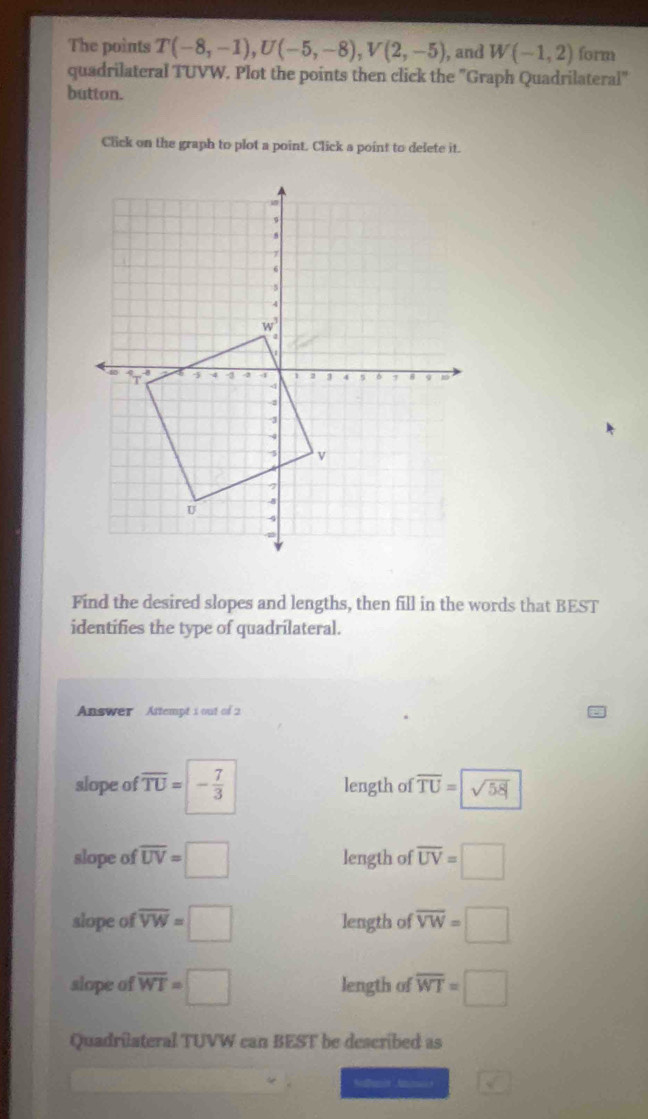 The points T(-8,-1),U(-5,-8),V(2,-5) , and W(-1,2) form
quadrilateral TUVW. Plot the points then click the "Graph Quadrilateral"
button.
Click on the graph to plot a point. Click a point to delete it.
Find the desired slopes and lengths, then fill in the words that BEST
identifies the type of quadrilateral.
Answer Attempt i out of 2
slope of overline TU=- 7/3  length of overline TU= sqrt(58)
slope of overline UV=□ length of overline UV=□
slope of overline VW=□ length of overline VW=□
slope of overline WT=□ length of overline WT=□
Quadrilateral TUVW can BEST be described as
boxed 