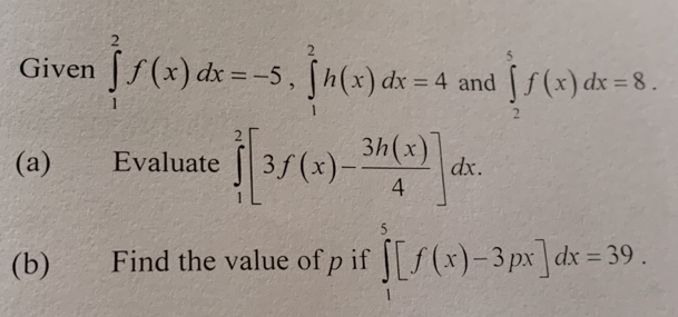 Given ∈tlimits _1^(2f(x)dx=-5, ∈tlimits _1^2h(x)dx=4 and ∈tlimits _2^5f(x)dx=8. 
(a) ) Evaluate ∈tlimits _1^2[3f(x)-frac 3h(x))4]dx. 
(b) Find the value of p if ∈tlimits _1^5[f(x)-3px]dx=39.