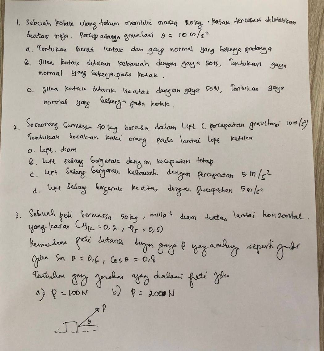 Sebcuah leatale clang fahon memilici massg zolg Kafak ersefact diletalleen
deatas meya. Percep adarga graulasi g=10m/s^2
a. Tentukan berat kotal dan gayg normal yang beleerya godang a
8. Ollea kotal defelcan kebawah dengan gaya 50, Tentukcan gaya
normal yang bekerya pada lotalc.
C. gllea lotalc dufarilc keatas dangan gaya 50N, Tentukcan gays
normal yong bekerg pada kotalc.
2. Seseorang Gemassn go lg berada dalam Lept (percepatan gravctamo lomle
Tentulean decakan kaki orang pada lantai lft keftlc
a. Left. dcam
8. upt sedang Gongeratc deng an kecepatan terep
c. lft Sedang bongeralc keBauah dengan percapatan 5m/s^2
d. lpt Sedang largerak keates dengar. Purcepadan 5001s2
3. Seloual peti bermassa solg, mola^2 deam deatas lantai horzontal.
yang kasar (mu _K=0,2,-95=0,5)
Kemuten geti dictana drgon gag yoy amlag repard goer
gon sm θ / 0.6,cos θ =0.8
textulm yog peela agag dalan: futi yo
aj P=100N 6) P=200N
P