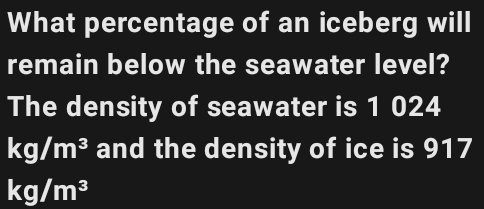 What percentage of an iceberg will 
remain below the seawater level? 
The density of seawater is 1 024
kg/m^3 and the density of ice is 917
kg/m^3