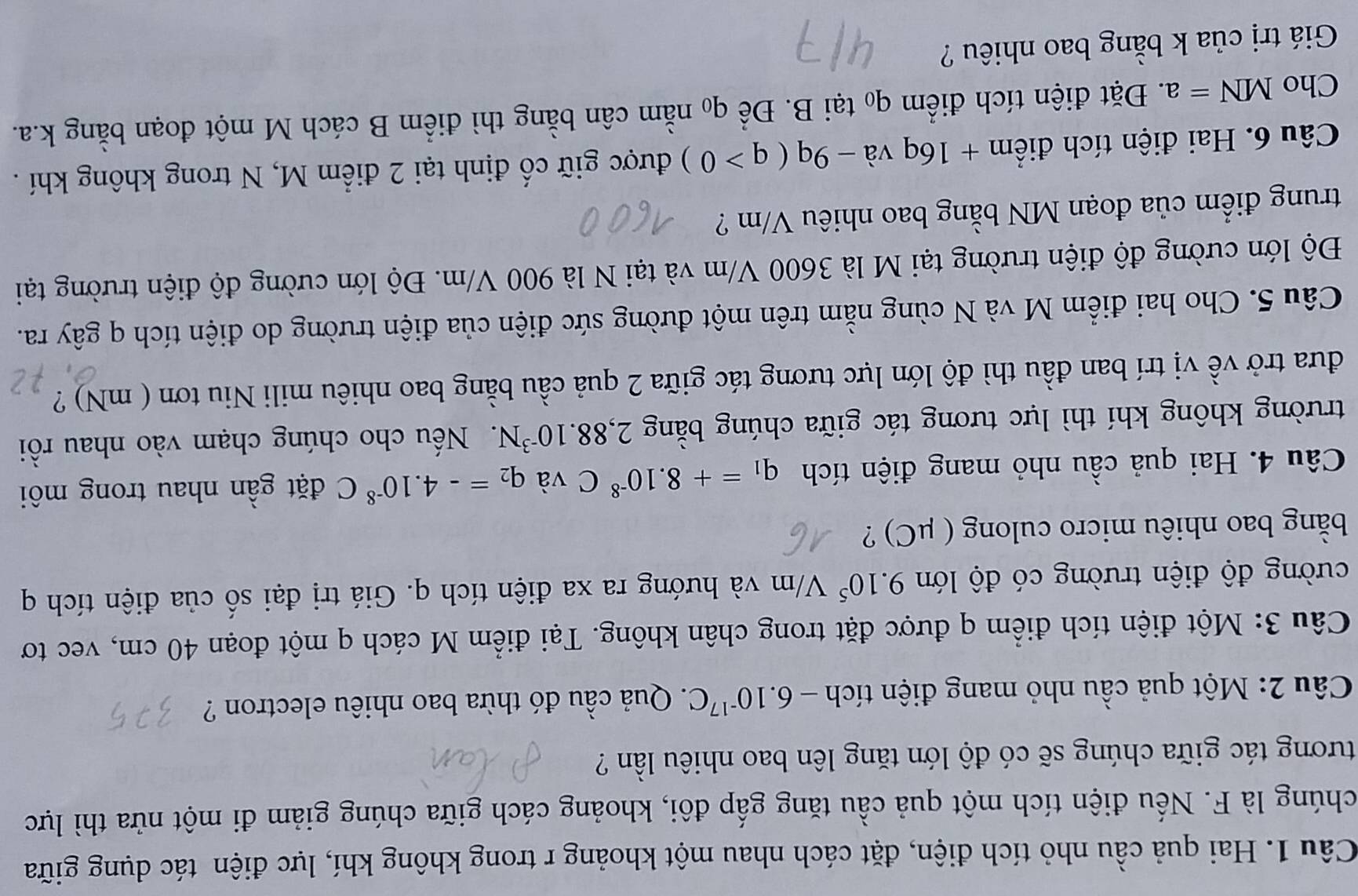 Hai quả cầu nhỏ tích điện, đặt cách nhau một khoảng r trong không khí, lực điện tác dụng giữa
chúng là F. Nếu điện tích một quả cầu tăng gấp đôi, khoảng cách giữa chúng giảm đi một nửa thì lực
tương tác giữa chúng sẽ có độ lớn tăng lên bao nhiêu lần ?
Câu 2: Một quả cầu nhỏ mang điện tích -6.10^(-17)C. Quả cầu đó thừa bao nhiêu electron ?
Câu 3: Một điện tích điểm q được đặt trong chân không. Tại điểm M cách q một đoạn 40 cm, vec tơ
cường độ điện trường có độ lớn 9.10^5V/m và hướng ra xa điện tích q. Giá trị đại số của điện tích q
bằng bao nhiêu micro culong ( μC) ?
Câu 4. Hai quả cầu nhỏ mang điện tích q_1=+8.10^(-8)C và q_2=-4.10^(-8)C đặt gần nhau trong môi
trường không khí thì lực tương tác giữa chúng bằng 2,88.10^(-3)N. Nếu cho chúng chạm vào nhau rồi
đưa trở về vị trí ban đầu thì độ lớn lực tương tác giữa 2 quả cầu bằng bao nhiêu mili Niu tơn ( mN) ?
Câu 5. Cho hai điểm M và N cùng nằm trên một đường sức điện của điện trường do điện tích q gây ra.
Độ lớn cường độ điện trường tại M là 3600 V/m và tại N là 900 V/m. Độ lớn cường độ điện trường tại
trung điểm của đoạn MN bằng bao nhiêu V/m ?
Câu 6. Hai điện tích điểm + 16q và -9q(q>0) được giữ cố định tại 2 điểm M, N trong không khí .
Cho MN=a. Đặt điện tích điểm q₀ tại B. Để qo nằm cân bằng thì điểm B cách M một đoạn bằng k.a.
Giá trị của k bằng bao nhiêu ?