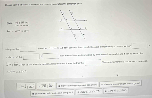 Choose from the bank of statements and reasons to complete the paragraph proof.
Given; overline WXparallel overline ZM and
∠ ZFD≌ ∠ VHM
Prove: ∠ DFH≌ ∠ BVR
It is given that Therefore, ∠ BVR≌ ∠ FHV because if two parallel lines are intersected by a transversal then □^(□)
is also given that (-frac 1/1/2* ()* ()//4= 14 □  then the two lines are intersected by a transversal are parallel and it can be written that
overleftrightarrow NDparallel overleftrightarrow RP. Then by the alternate interior angles theorem, it must be true that Therefore, by transitive property of congruence,
∠ DFH≌ ∠ BVR. 
:: overleftrightarrow WXparallel overleftrightarrow ZM :; overleftrightarrow NDparallel overleftrightarrow RP :: Corresponding angles are congruent :: alternate interior angles are congruent
. 
# alternate exterior angles are congruent :: ∠ ZFD≌ ∠ VHM :: ∠ DFH≌ ∠ FHV