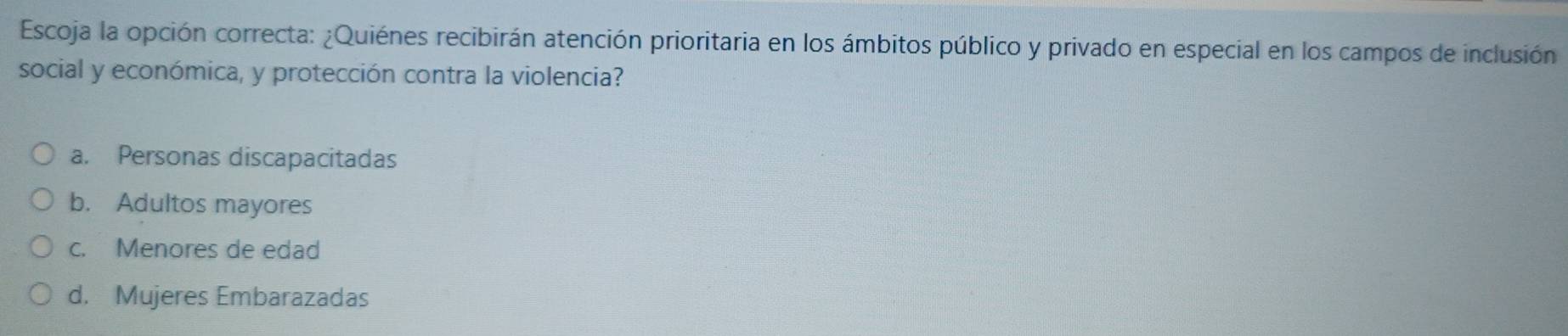 Escoja la opción correcta: ¿Quiénes recibirán atención prioritaria en los ámbitos público y privado en especial en los campos de inclusión
social y económica, y protección contra la violencia?
a. Personas discapacitadas
b. Adultos mayores
c. Menores de edad
d. Mujeres Embarazadas