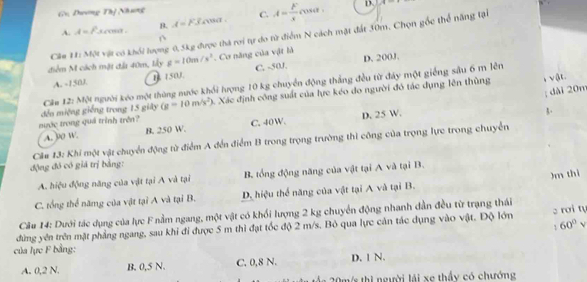 Gv. Dương Thị Nhưng
A. A=Fsccos alpha B. A=F_3cos alpha . C. A= F/s t.
D. A
Câu 11:M_1: vật có khối lượng 0,5kg được thá rơi tự do từ điểm N cách mặt đất 30m. Chọn gốc thể năng tại
D
điểm M cách mặt đất 40m, lấy g=10m/s^2. Cơ năng của vật là
A. -150J. 1. 150J. C. -50J. D. 200J.
Căm 12: Một người kéo một thùng nước khổi lượng 10 kg chuyển động thẳng đều từ đẩy một giếng sâu 6 m lên
; dài 20m
đến miệng giống trong 15 giây (g=10m/s^2) A. Xác định công suất của lực kéo do người đó tác dụng lên thùng
T vật.
nước trong quá trình trên?
A. 90 W. B. 250 W. C.40W. D. 25 W.
Câu 13: Khi một vật chuyển động từ điểm A đến điểm B trong trọng trường thì công của trọng lực trong chuyển
động đó có giá trị bằng:
)m thì
A. hiệu động năng của vật tại A và tại B. tổng động năng của vật tại A và tại B.
C. tổng thể nămg của vật tại A và tại B. D. hiệu thể năng của vật tại A và tại B.
Câu 14: Dưới tác dụng của lực F nằm ngang, một vật có khối lượng 2 kg chuyển động nhanh dần đều từ trạng thái
60°
đừng yên trên mặt phẳng ngang, sau khi đi được 5 m thì đạt tốc độ 2 m/s. Bỏ qua lực cản tác dụng vào vật. Độ lớn  rơi t
của lực F bằng:
A. 0,2 N. B. 0,5 N. C. 0,8 N. D. 1 N.
*  0 m s thì người lái xe thấy có chướng