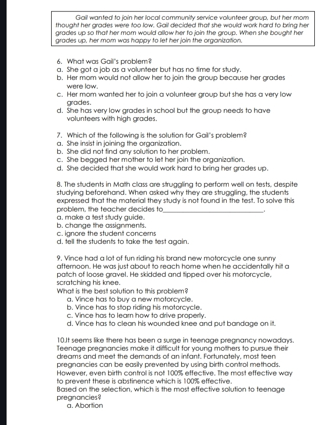 Gail wanted to join her local community service volunteer group, but her mom
thought her grades were too low. Gail decided that she would work hard to bring her
grades up so that her mom would allow her to join the group. When she bought her
grades up, her mom was happy to let her join the organization.
6. What was Gail's problem?
a. She got a job as a volunteer but has no time for study.
b. Her mom would not allow her to join the group because her grades
were low.
c. Her mom wanted her to join a volunteer group but she has a very low
grades.
d. She has very low grades in school but the group needs to have
volunteers with high grades.
7. Which of the following is the solution for Gail's problem?
a. She insist in joining the organization.
b. She did not find any solution to her problem.
c. She begged her mother to let her join the organization.
d. She decided that she would work hard to bring her grades up.
8. The students in Math class are struggling to perform well on tests, despite
studying beforehand. When asked why they are struggling, the students
expressed that the material they study is not found in the test. To solve this
problem, the teacher decides to_
a. make a test study guide.
b. change the assignments.
c. ignore the student concerns
d. tell the students to take the test again.
9. Vince had a lot of fun riding his brand new motorcycle one sunny
afternoon. He was just about to reach home when he accidentally hit a
patch of loose gravel. He skidded and tipped over his motorcycle,
scratching his knee.
What is the best solution to this problem?
a. Vince has to buy a new motorcycle.
b. Vince has to stop riding his motorcycle.
c. Vince has to learn how to drive properly.
d. Vince has to clean his wounded knee and put bandage on it.
10.It seems like there has been a surge in teenage pregnancy nowadays.
Teenage pregnancies make it difficult for young mothers to pursue their
dreams and meet the demands of an infant. Fortunately, most teen
pregnancies can be easily prevented by using birth control methods.
However, even birth control is not 100% effective. The most effective way
to prevent these is abstinence which is 100% effective.
Based on the selection, which is the most effective solution to teenage
pregnancies?
a. Abortion
