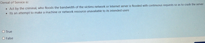 Denial of Service is:
Act by the criminal, who floods the bandwidth of the victims network or Internet server is flooded with continuous requests so as to crash the server
Its an attempt to make a machine or network resource unavailable to its intended users
True
False