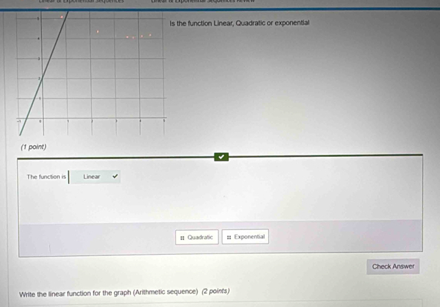 the function Linear, Quadratic or exponential 
(1 point) 
The function is Linear 
=: Quadratic :: Exponential 
Check Answer 
Write the linear function for the graph (Arithmetic sequence) (2 points)