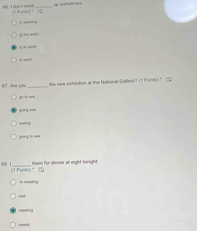 don't mind _up sometimes.
(1 Punto) *
c) washing
d) the wash
b) to wash
a) wash
67. Are you_ the new exhibition at the National Gallery? (1 Punto) *
go to see
going see
seeing
going to see
68. 1_ them for dinner at eight tonight.
(1 Punto) *
'm meeting
met
meeting
meets
