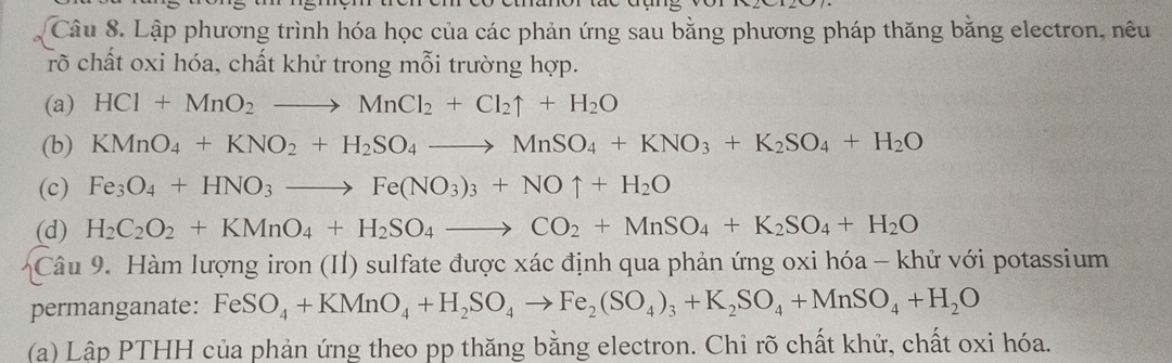 Lập phương trình hóa học của các phản ứng sau bằng phương pháp thăng bằng electron, nêu 
rõ chất oxi hóa, chất khử trong mỗi trường hợp. 
(a) HCl+MnO_2to MnCl_2+Cl_2uparrow +H_2O
(b) KMnO_4+KNO_2+H_2SO_4to MnSO_4+KNO_3+K_2SO_4+H_2O
(c) Fe_3O_4+HNO_3to Fe(NO_3)_3+NOuparrow +H_2O
(d) H_2C_2O_2+KMnO_4+H_2SO_4to CO_2+MnSO_4+K_2SO_4+H_2O
Câu 9. Hàm lượng iron (II) sulfate được xác định qua phản ứng oxi hóa - khử với potassium 
permanganate: FeSO_4+KMnO_4+H_2SO_4to Fe_2(SO_4)_3+K_2SO_4+MnSO_4+H_2O
(a) Lập PTHH của phản ứng theo pp thăng bằng electron. Chỉ rõ chất khử, chất oxi hóa.