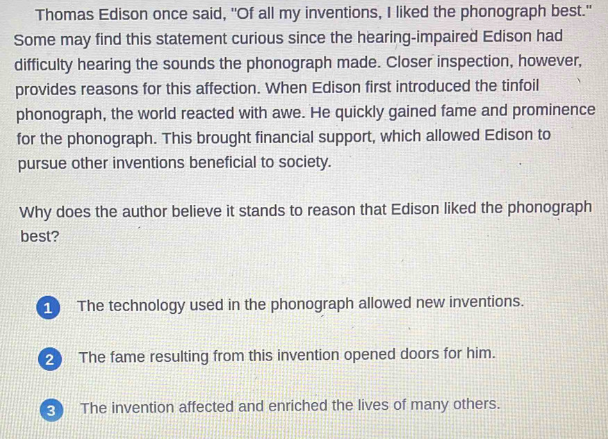 Thomas Edison once said, "Of all my inventions, I liked the phonograph best."
Some may find this statement curious since the hearing-impaired Edison had
difficulty hearing the sounds the phonograph made. Closer inspection, however,
provides reasons for this affection. When Edison first introduced the tinfoil
phonograph, the world reacted with awe. He quickly gained fame and prominence
for the phonograph. This brought financial support, which allowed Edison to
pursue other inventions beneficial to society.
Why does the author believe it stands to reason that Edison liked the phonograph
best?
1 The technology used in the phonograph allowed new inventions.
2 The fame resulting from this invention opened doors for him.
3 The invention affected and enriched the lives of many others.