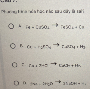 Cau 7.
Phương trình hóa học nào sau đây là sai?
A. Fe+CuSO_4to FeSO_4+Cu.
B. Cu+H_2SO_4to CuSO_4+H_2.
C. Ca+2HClto CaCl_2+H_2.
D. 2Na+2H_2O to 2NaOH+H_2.