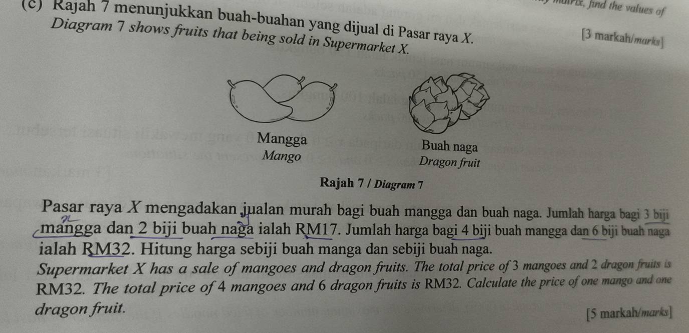 muri, find the values of 
(c) Rajah 7 menunjukkan buah-buahan yang dijual di Pasar raya X. 
Diagram 7 shows fruits that being sold in Supermarket X. 
[3 markah/murks] 
Mangga 
Buah naga 
Mango Dragon fruit 
Rajah 7 / Diagram 7 
Pasar raya X mengadakan jualan murah bagi buah mangga dan buah naga. Jumlah harga bagi 3 biji 
mangga dan 2 biji buah naga ialah RM17. Jumlah harga bagi 4 biji buah mangga dan 6 biji buah naga 
ialah RM32. Hitung harga sebiji buah manga dan sebiji buah naga. 
Supermarket X has a sale of mangoes and dragon fruits. The total price of 3 mangoes and 2 dragon fruits is
RM32. The total price of 4 mangoes and 6 dragon fruits is RM32. Calculate the price of one mango and one 
dragon fruit. 
[5 markah/marks]