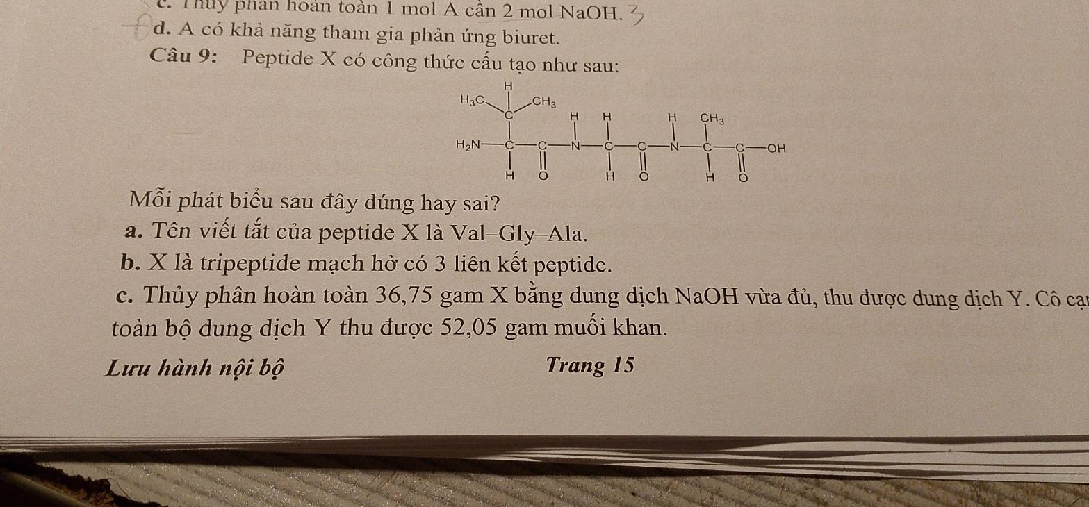 c. Thuy phan hoàn toàn 1 mol A cần 2 mol NaOH.
d. A có khả năng tham gia phản ứng biuret.
Câu 9: Peptide X có công thức cấu tạo như sau:
Mỗi phát biểu sau đây đúng hay sai?
a. Tên viết tắt của peptide X là Val-Gly-Ala.
b. X là tripeptide mạch hở có 3 liên kết peptide.
c. Thủy phân hoàn toàn 36,75 gam X bằng dung dịch NaOH vừa đủ, thu được dung dịch Y. Cô cại
toàn bộ dung dịch Y thu được 52,05 gam muối khan.
Lưu hành nội bộ Trang 15