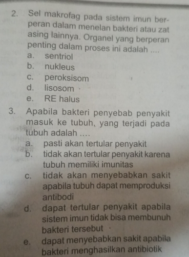 Sel makrofag pada sistem imun ber-
peran dalam menelan bakteri atau zat
asing lainnya. Organel yang berperan
penting dalam proses ini adalah ....
a. sentriol
b. nukleus
c. peroksisom
d. lisosom ·
e. RE halus
3. Apabila bakteri penyebab penyakit
masuk ke tubuh, yang terjadi pada
tubuh adalah ....
a. pasti akan tertular penyakit
b. tidak akan tertular penyakit karena
tubuh memiliki imunitas
c. tidak akan menyebabkan sakit
apabila tubuh dapat memproduksi
antibodi
d. dapat tertular penyakit apabila
sistem imun tidak bisa membunuh
bakteri tersebut
e. dapat menyebabkan sakit apabila
bakteri menghasilkan antibiotik