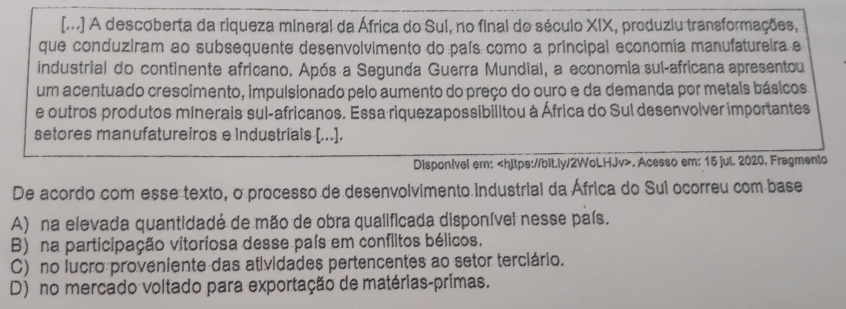 [m] A descoberta da riqueza mineral da África do Sul, no final do século XIX, produziu transformações,
que conduziram ao subsequente desenvolvimento do país como a principal economia manufatureira e
industrial do continente africano. Após a Segunda Guerra Mundial, a economia:sul-africana apresentou
um acentuado crescimento, impulsionado pelo aumento do preço do ouro e da demanda por metais básicos
e outros produtos minerais sul-africanos. Essa riquezapossibilitou à África do Sul desenvolver importantes
setores manufatureiros e industriais [...].
Disponível em:. Acesso em: 15 jul. 2020. Fragmento
De acordo com esse texto, o processo de desenvolvimento industrial da África do Sul ocorreu com base
A) na elevada quantidadé de mão de obra qualificada disponível nesse país.
B) na participação vitoriosa desse país em conflitos bélicos.
C) no lucro proveniente das atividades pertencentes ao setor terciário.
D) no mercado voltado para exportação de matérias-primas.