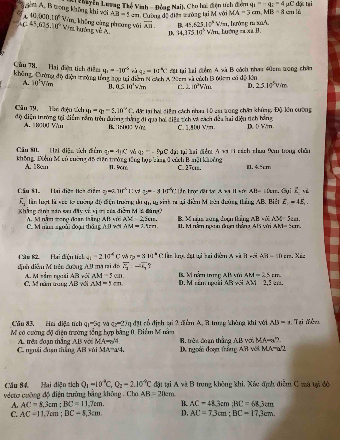 ễ Thuyên Lương Thế Vinh - Đồng Nai) ). Cho hai điện tích điểm q_1=-q_2=4 μC đặt tại
diểm A, B trong không khí với AB=5cm 1. Cường độ điện trường tại M với MA=3cm,MB=8 cm là
A. 40,000.10^6V/m 1, không cùng phương với vector AB. B. 45,625.10^6V/m , hướng ra xaA.
C 45,625.10^6V V/m hướng về A.
D. 34,375.10^6 V/m, hướng ra xa B.
Câu 78. Hai điện tích điểm q_1=-10^(-6) và q_2=10^(-6)C đặt tại hai điểm A và B cách nhau 40cm trong chân
không. Cường độ điện trường tổng hợp tại điểm N cách A 20cm và cách B 60cm có độ lớn
A. 10^5V/m 0,5.10^5V/m
B.
C. 2.10^5V/m. D. 2,5.10^5V/m.
Câu 79. Hai điện tích q_1=q_2=5.10^(-9)C , đặt tại hai điểm cách nhau 10 cm trong chân không. Độ lớn cường
độ điện trường tại điểm nằm trên đường thăng đi qua hai điện tích và cách đều hai điện tích bằng
A. 18000 V/m B. 36000 V/m C. 1,800 V/m. D. 0 V/m.
Câu 80. Hai điện tích điểm q_1=4mu C và q_2=-9mu C đặt tại hai điểm A và B cách nhau 9cm trong chân
không. Điểm M có cường độ điện trường tổng hợp bằng 0 cách B một khoảng
A. 18cm B. 9cm C. 27cm. D. 4,5cm
Câu 81. Hai điện tích điểm q_1=2.10^(-6)C và q_2=-8.10^(-6)C lần lượt đặt tại A và B với AB=10cm. Gọi vector E_1 và
vector E_2 lần lượt là vec tơ cường độ điện trường do q1, q2 sinh ra tại điểm M trên đường thẳng AB. Biết vector E_2=4vector E_1.
Khẳng định nào sau đây về vị trí của điểm M là đúng?
A. M nằm trong đoạn thắng AB với AM=2,5cm. B. M nằm trong đoạn thẳng AB với AM=5cm.
C. M nằm ngoài đoạn thẳng AB với AM=2,5cm. D. M nằm ngoài đoạn thẳng AB với AM=5cm.
Câu 82. Hai điện tích q_1=2.10^(-6)C và q_2=8.10^(-6)C lần lượt đặt tại hai điểm A và B với AB=10cm. Xác
định điểm M trên đường AB mà tại đó vector E_2=-4vector E_1
A. M nằm ngoài AB với AM=5cm. B. M nằm trong AB với AM=2,5cm.
C. M nằm trong AB với AM=5cm. D. M nằm ngoài AB với AM=2,5cm.
Câu 83. Hai điện tích q_1=3q và q_2=27q đặt cố định tại 2 điểm A, B trong không khí với AB=a.. Tại điểm
M có cường độ điện trường tổng hợp bằng 0. Điểm M nằm
A. trên đoạn thắng AB với MA=a/4. B. trên đoạn thắng AB với MA=a/2.
C. ngoài đoạn thắng AB với MA=a/4. D. ngoài đoạn thắng AB với MA=a/2
Câu 84. Hai điện tích Q_1=10^(-9)C,Q_2=2.10^(-9)C đặt tại A và B trong không khí. Xác định điểm C mà tại đó
véctơ cường độ điện trường bằng không . Cho AB=20cm.
A. AC=8,3cm;BC=11,7cm. B. AC=48,3cm;BC=68,3cm
C. AC=11,7cm;BC=8,3cm. D. AC=7,3cm;BC=17,3cm.