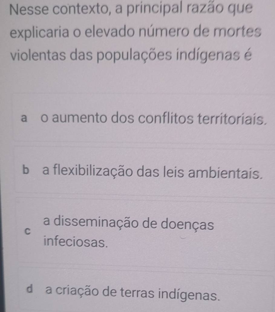 Nesse contexto, a principal razão que
explicaria o elevado número de mortes
violentas das populações indígenas é
a o aumento dos conflitos territoriais.
b a flexibilização das leis ambientais.
a disseminação de doenças
C
infeciosas.
d a criação de terras indígenas.