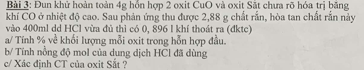 Đun khử hoàn toàn 4g hồn hợp 2 oxit CuO và oxit Sắt chưa rõ hóa trị băng 
khí CO ở nhiệt độ cao. Sau phản ứng thu được 2,88 g chất rắn, hòa tan chất rắn này 
vào 400ml dd HCl vừa đủ thì có 0, 896 l khí thoát ra (đktc) 
a/ Tính % về khối lượng mỗi oxit trong hỗn hợp đầu. 
b/ Tính nồng độ mol của dung dịch HCl đã dùng 
c/ Xác định CT của oxit Sắt ?