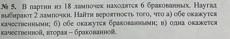 № 5. В партии из 18 ламлочек находятся б бракованных. Наугад 
выбирают 2 ламлочки. Найτи вероятность того, что а) обе окажутся 
качественньми; б) обе окажутся бракованными; в) одна окажется 
κачественной, вторая - бракованной.