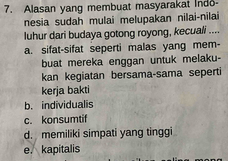 Alasan yang membuat masyarakat Indo-
nesia sudah mulai melupakan nilai-nilai
luhur dari budaya gotong royong, kecuali ....
a. sifat-sifat seperti malas yang mem-
buat mereka enggan untuk melaku-
kan kegiatan bersama-sama seperti
kerja bakti
b. individualis
c. konsumtif
d. memiliki simpati yang tinggi
e. kapitalis