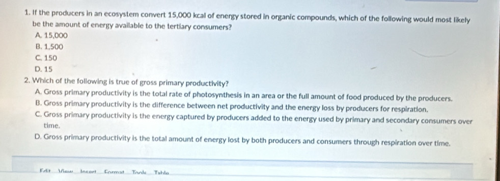 If the producers in an ecosystem convert 15,000 kcal of energy stored in organic compounds, which of the following would most likely
be the amount of energy available to the tertiary consumers?
A. 15,000
B. 1,500
C. 150
D. 15
2. Which of the following is true of gross primary productivity?
A. Gross primary productivity is the total rate of photosynthesis in an area or the full amount of food produced by the producers.
B. Gross primary productivity is the difference between net productivity and the energy loss by producers for respiration.
C. Gross primary productivity is the energy captured by producers added to the energy used by primary and secondary consumers over
time.
D. Gross primary productivity is the total amount of energy lost by both producers and consumers through respiration over time.
Frlit View Insart Format Tanle Tahla