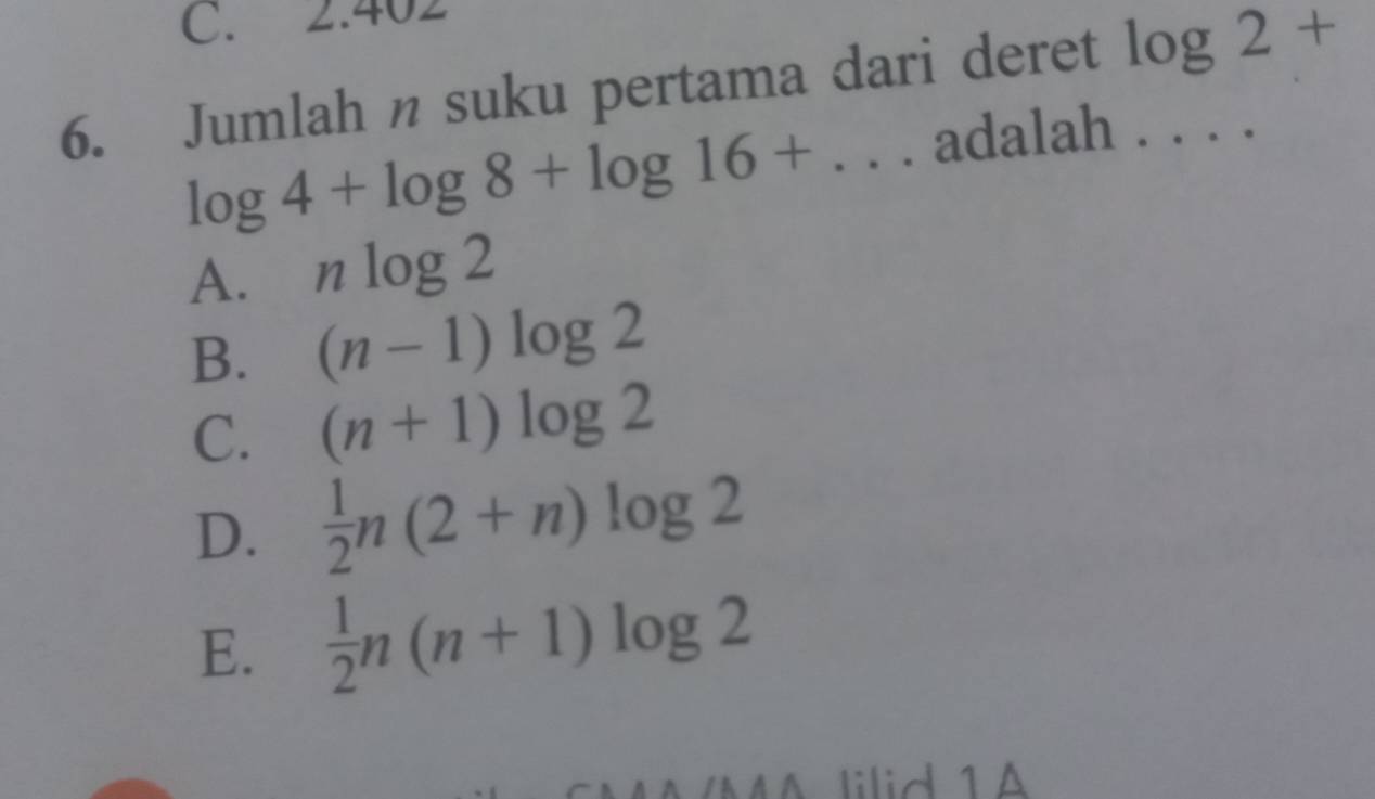 C. 2.402
6. Jumlah n suku pertama dari deret log 2+
log 4+log 8+log 16+... adalah . . . .
A. nlog 2
B. (n-1)log 2
C. (n+1)log 2
D.  1/2 n(2+n)log 2
E.  1/2 n(n+1)log 2
MA lilid 1A