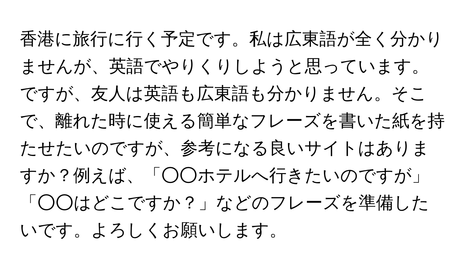 香港に旅行に行く予定です。私は広東語が全く分かりませんが、英語でやりくりしようと思っています。ですが、友人は英語も広東語も分かりません。そこで、離れた時に使える簡単なフレーズを書いた紙を持たせたいのですが、参考になる良いサイトはありますか？例えば、「○○ホテルへ行きたいのですが」「○○はどこですか？」などのフレーズを準備したいです。よろしくお願いします。