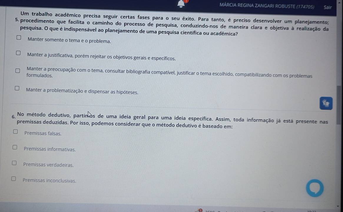 MÁRCIA REGINA ZANGARI ROBUSTE (174705) Sair
Um trabalho acadêmico precisa seguir certas fases para o seu êxito. Para tanto, é preciso desenvolver um planejamento;
5. procedimento que facilita o caminho do processo de pesquisa, conduzindo-nos de maneira clara e objetiva à realização da
pesquisa. O que é indispensável ao planejamento de uma pesquisa científica ou acadêmica?
Manter somente o tema e o problema.
Manter a justificativa, porém rejeitar os objetivos gerais e específicos.
Manter a preocupação com o tema, consultar bibliografia compatível, justificar o tema escolhido, compatibilizando com os problemas
formulados.
Manter a problematização e dispensar as hipóteses.
6. No método dedutivo, partimos de uma ideia geral para uma ideia específica. Assim, toda informação já está presente nas
premissas deduzidas. Por isso, podemos considerar que o método dedutivo é baseado em:
Premissas falsas.
Premissas informativas.
Premissas verdadeiras.
Premissas inconclusivas.