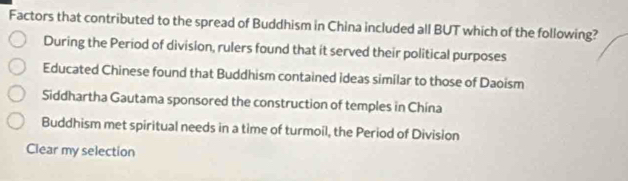 Factors that contributed to the spread of Buddhism in China included all BUT which of the following?
During the Period of division, rulers found that it served their political purposes
Educated Chinese found that Buddhism contained ideas similar to those of Daoism
Siddhartha Gautama sponsored the construction of temples in Chína
Buddhism met spiritual needs in a time of turmoil, the Period of Division
Clear my selection