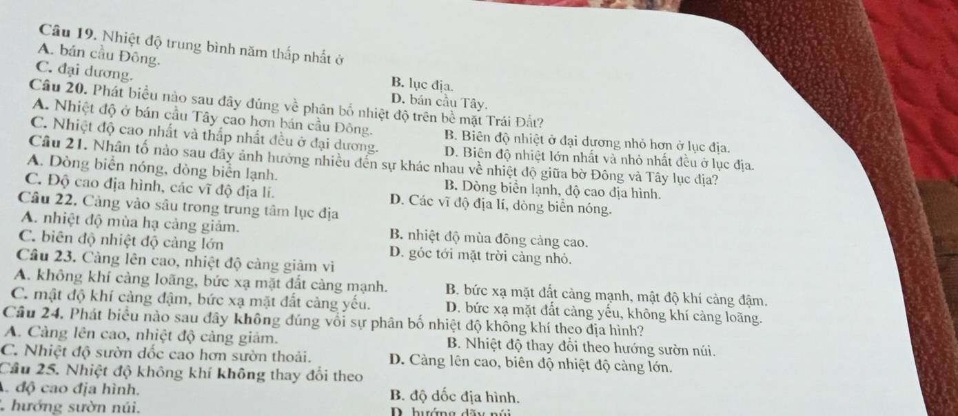 Nhiệt độ trung bình năm thấp nhất ở
A. bán cầu Đông.
C. đại dương.
B. lục địa.
D. bán cầu Tây.
Câu 20. Phát biểu nào sau đây đúng về phân bố nhiệt độ trên bề mặt Trái Đất?
A. Nhiệt độ ở bán cầu Tây cao hơn bán cầu Đông.
B. Biên độ nhiệt ở đại dương nhỏ hơn ở lục địa.
C. Nhiệt độ cao nhất và thấp nhất đều ở đại dương. D. Biên độ nhiệt lớn nhất và nhỏ nhất đều ở lục địa.
Câu 21. Nhân tố nào sau đẩy ảnh hưởng nhiều đến sự khác nhau về nhiệt độ giữa bờ Đông và Tây lục địa?
A. Dòng biển nóng, dòng biển lạnh. B. Dòng biển lạnh, độ cao địa hình.
C. Độ cao địa hình, các vĩ độ địa li. D. Các vĩ độ địa lí, dòng biển nóng.
Câu 22, Càng vào sâu trong trung tâm lục địa
A. nhiệt độ mùa hạ cảng giảm. B. nhiệt độ mùa đông cảng cao.
C. biên độ nhiệt độ cảng lớn D. góc tới mặt trời càng nhỏ.
Cầu 23. Cảng lên cao, nhiệt độ càng giảm vì
A. không khí càng loãng, bức xạ mặt đất càng mạnh. B. bức xạ mặt đất càng mạnh, mật độ khí càng đậm.
C. mật độ khí càng đậm, bức xạ mặt đất cảng yếu. D. bức xạ mặt đất càng yếu, không khí càng loãng.
Câu 24. Phát biểu nào sau đây không đúng vối sự phân bố nhiệt độ không khí theo địa hình?
A. Cảng lên cao, nhiệt độ cảng giảm. B. Nhiệt độ thay đổi theo hướng sườn núi.
C. Nhiệt độ sườn dốc cao hơn sườn thoải. D. Càng lên cao, biên độ nhiệt độ càng lớn.
Cầu 25. Nhiệt độ không khí không thay đổi theo
độ cao địa hình. B. độ dốc địa hình.
hướng sườn núi. D. hướng dãy núi