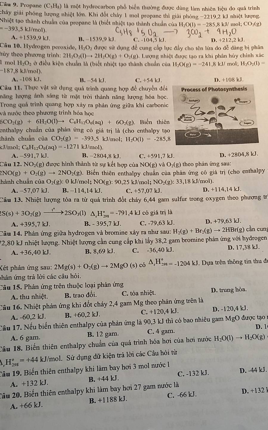 Propane (C_3H_8) là một hydrocarbon phổ biến thường được dùng làm nhiên liệu do quá trình
gháy giải phóng lượng nhiệt lớn. Khi đốt cháy 1 mol propane thì giải phóng -2 2219,2kJ nhiệt lượng.
Nhiệt tạo thành chuẩn của propane là (biết nhiệt tạo thành chuẩn của H_2O(l)=-285,8kJ/mol;CO_2(g)
=-393,5kJ/m o1).
A. +1539,9 kJ. B. -1539,9 kJ C. - 04.5k D. +212,2 kJ.
Câu 10. Hydrogen peroxide, H_2O_2 được sử dụng đề cung cấp lực đầy cho tên lửa do dễ dàng bị phân
hủy theo phương trình: 2H_2O_2(l)to 2H_2O(g)+O_2(g). Lượng nhiệt được tạo ra khi phân hủy chính xác
1 mol H_2O_2 ở điều kiện chuẩn là (biết nhiệt tạo thành chuẩn của H_2O(g)=-241,8kJ/ mol; H_2O_2(l)=
-187.8 kJ/mol).
A. -108 kJ. B. -54 kJ. C. +54 kJ.
Câu 11. Thực vật sử dụng quả trình quang hợp để chuyển đối
năng lượng ảnh sáng từ mặt trời thành năng lượng hóa học.
Trong quả trình quang hợp xảy ra phản ứng giữa khí carbonic
và nước theo phương trình hóa học
6CO_2(g)+6H_2O(l)to C_6H_12O_6(aq)+6O_2(g) Biến thiên
enthalpy chuẩn của phản ứng có giá trị là (cho enthalpy tạo
thành chuẩn của CO_2(g)=-393,5 kJ/m ol; H_2O(1)=-285,8
kJ/mol; C_6H_12O_6(aq)=-1271 kJ/mol).
A. -591,7 kJ. B. -2804,8 kJ. C. +591,7kJ
D. +2804,8 kJ.
Câu 12. NO_2(g) 0 được hình thành từ sự kết hợp của NO(g) và O_2(g) theo phản ứng sau:
NO(g )+O_2(g)to 2NO_2(g). Biển thiên enthalpy chuẩn của phản ứng có giá trị (cho enthalpy
thành chuẩn của O_2(g):0kJ/m ol: NO(g):90,25 k. |/mo|: NO_2(g):33,18kJ/mol)
A. −57,07 kJ. B. −114,14 kJ. C. +57,07kJ. D. +114,14 kJ.
Câu 13. Nhiệt lượng tỏa ra từ quá trình đốt cháy 6,44 gam sulfur trong oxygen theo phương trị
2S(s)+3O_2(g)xrightarrow t°2SO_3(l) △ _rH_(298)°=-791,4kJ có giá trị là
A. +395,7 kJ. B. - 395,7 kJ. C. -79,63 kJ. D. +79,63 kI , 
Câu 14. Phản ứng giữa hydrogen và bromine xảy ra như sau: H_2(g)+Br_2(g)to 2HBr(g) cần cun
72,80 kJ nhiệt lượng. Nhiệt lượng cần cung cấp khi lấy 38,2 gam bromine phản ứng với hydrogen
A. +36,40 kJ. B. 8,69 kJ. C. -36,40 kJ. D. 17,38 kJ.
Két phản ứng sau: 2Mg(s)+O_2(g)to 2MgO(s) có △ _rH_(298)°=-1204kJ. Dựa trên thông tin thu đi
phản ứng trả lời các câu hỏi.
Câu 15. Phản ứng trên thuộc loại phản ứng
A. thu nhiệt. B. trao đổi. C. tỏa nhiệt. D. trung hòa.
Câu 16. Nhiệt phản ứng khi đốt cháy 2,4 gam Mg theo phản ứng trên là
A. -60,2 kJ. B. +60,2 kJ. C. +120,4 kJ. D. -120,4 kJ.
Cầu 17. Nếu biến thiên enthalpy của phản ứng là 90,3 kJ thì có bao nhiêu gam MgO được tạo nư
A. 6 gam. B. 12 gam. C. 4 gam. D. 1
Câu 18. Biến thiên enthalpy chuẩn của quá trình hóa hơi của hơi nước H_2O(l)to H_2O(g)
_r°H_(298)°=+44 kJ J/mol. Sử dụng dữ kiện trả lời các Câu hỏi từ
Câu 19. Biến thiên enthalpy khi làm bay hơi 3 mol nước l
A. +132 kJ. B. +44 kJ. C. -132 kJ. D. -44 kJ.
Câu 20. Biến thiên enthalpy khi làm bay hơi 27 gam nước là
A. +66 kJ. B. +1188 kJ. C. -66 kJ. D. +132 l