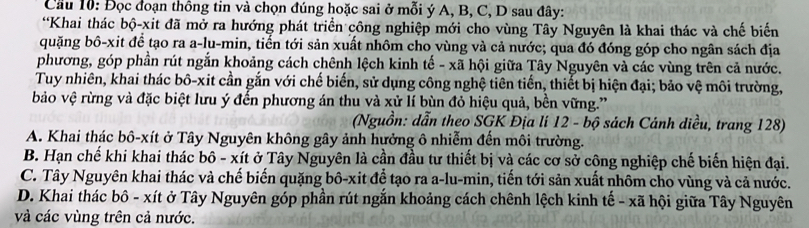 Cầu 10: Đọc đoạn thông tin và chọn đúng hoặc sai ở mỗi ý A, B, C, D sau đây:
*Khai thác bộ-xit đã mở ra hướng phát triển công nghiệp mới cho vùng Tây Nguyên là khai thác và chế biến
quặng bô-xit để tạo ra a-lu-min, tiến tới sản xuất nhôm cho vùng và cả nước; qua đó đóng góp cho ngân sách địa
phương, góp phần rút ngắn khoảng cách chênh lệch kinh tế - xã hội giữa Tây Nguyên và các vùng trên cả nước.
Tuy nhiên, khai thác bô-xit cần gắn với chế biến, sử dụng công nghệ tiên tiến, thiết bị hiện đại; bảo vệ môi trường,
bảo vệ rừng và đặc biệt lưu ý đến phương án thu và xử lí bùn đỏ hiệu quả, bền vững.'
(Nguồn: dẫn theo SGK Địa lí 12 - bộ sách Cánh diều, trang 128)
A. Khai thác bô-xít ở Tây Nguyên không gây ảnh hưởng ô nhiễm đến môi trường.
B. Hạn chế khi khai thác bô - xít ở Tây Nguyên là cần đầu tư thiết bị và các cơ sở công nghiệp chế biến hiện đại.
C. Tây Nguyên khai thác và chế biến quặng bô-xit để tạo ra a-lu-min, tiến tới sản xuất nhôm cho vùng và cả nước.
D. Khai thác bô - xít ở Tây Nguyên góp phần rút ngắn khoảng cách chênh lệch kinh tế - xã hội giữa Tây Nguyên
và các vùng trên cả nước.