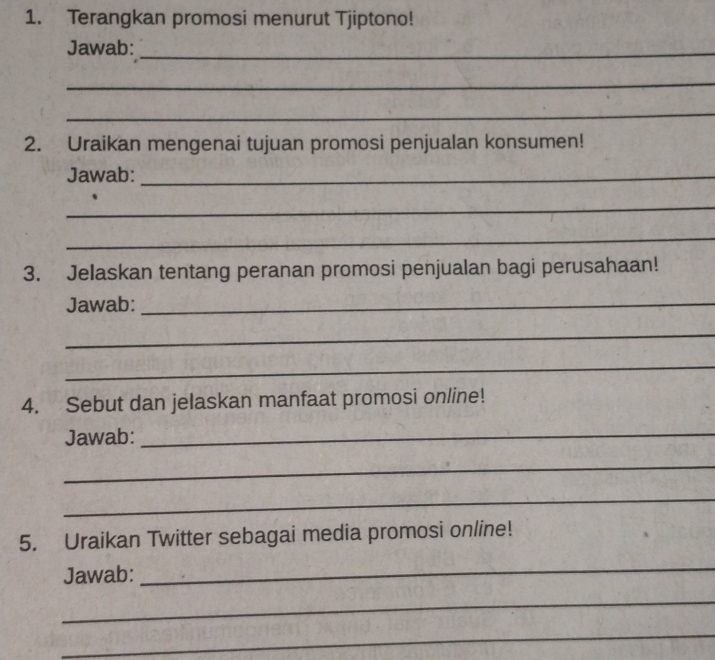 Terangkan promosi menurut Tjiptono! 
Jawab:_ 
_ 
_ 
2. Uraikan mengenai tujuan promosi penjualan konsumen! 
Jawab:_ 
_ 
_ 
3. Jelaskan tentang peranan promosi penjualan bagi perusahaan! 
Jawab:_ 
_ 
_ 
4. Sebut dan jelaskan manfaat promosi online! 
Jawab:_ 
_ 
_ 
5. Uraikan Twitter sebagai media promosi online! 
Jawab: 
_ 
_ 
_