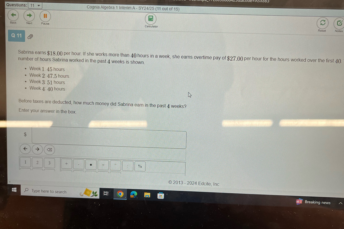 Cognia Algebra 1 Interim A - SY24/25 (11 out of 15) 
C 
Back Next Pause Calculator 
Reset Notes 
Q 11 
Sabrina earns $18.00 per hour. If she works more than 40 hours in a week, she earns overtime pay of $27.00 per hour for the hours worked over the first 40
number of hours Sabrina worked in the past 4 weeks is shown.
Week 1: 45 hours
Week 2 : 47.5 hours
Week 3: 51 hours
Week 4: 40 hours
Before taxes are deducted, how much money did Sabrina earn in the past 4 weeks? 
Enter your answer in the box. 
$ 
← → 
1 2 3 + + - : % 
2013 - 2024 Edcite, Inc 
Type here to search 
Breaking news