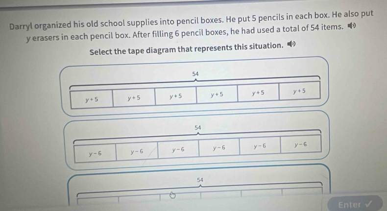 Darryl organized his old school supplies into pencil boxes. He put 5 pencils in each box. He also put
y erasers in each pencil box. After filling 6 pencil boxes, he had used a total of 54 items. •
Select the tape diagram that represents this situation.
54
y-6 y-6 y-6 y-6 y-6 y-6
54
Enter