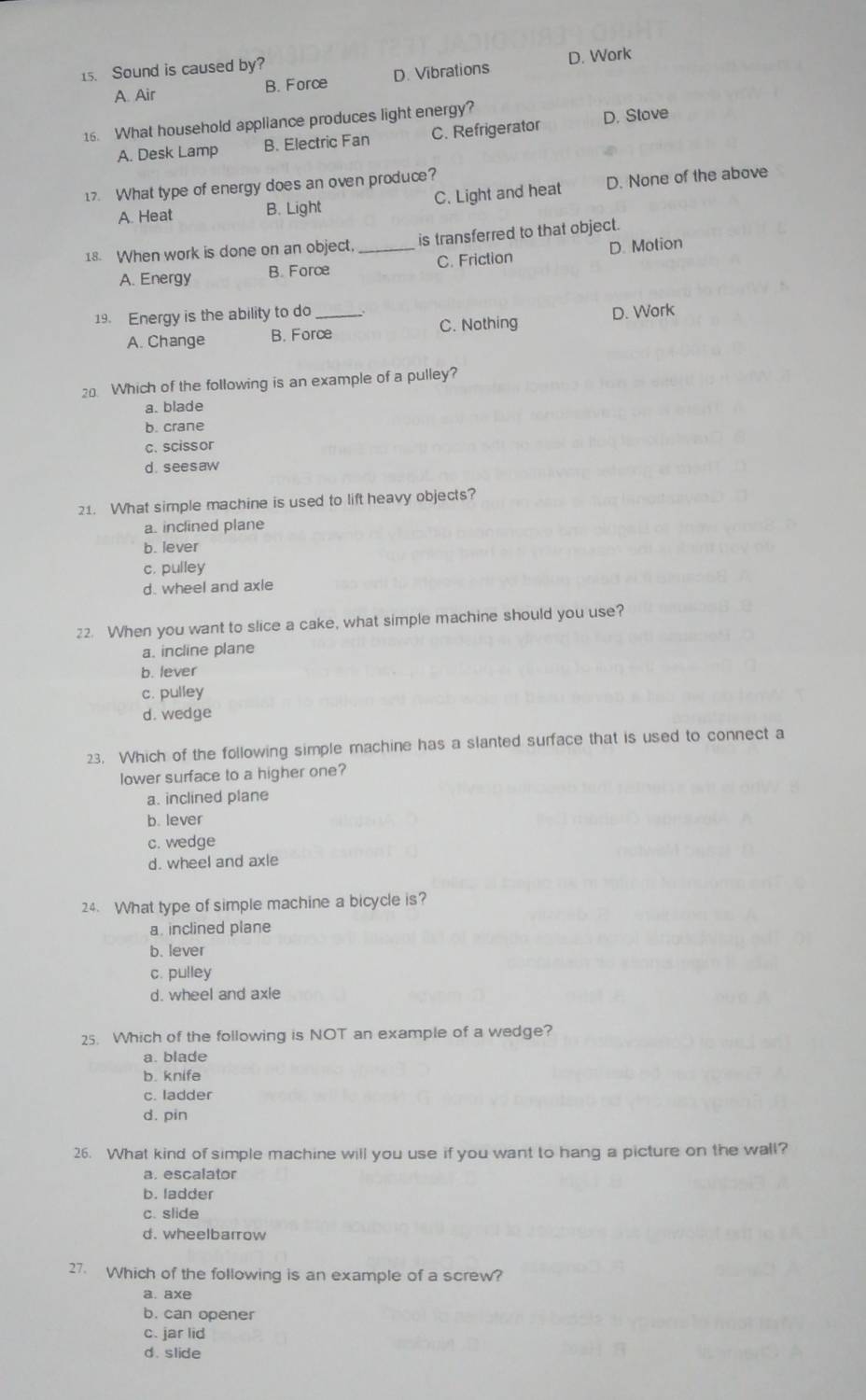 Sound is caused by?
A. Air B. Force D. Vibrations D. Work
16. What household appliance produces light energy?
A. Desk Lamp B. Electric Fan C. Refrigerator D. Stove
17. What type of energy does an oven produce?
A. Heat B. Light C. Light and heat D. None of the above
18. When work is done on an object, _is transferred to that object.
A. Energy B. Force C. Friction D. Motion
19. Energy is the ability to do _.
A. Change B. Force C. Nothing D. Work
20 Which of the following is an example of a pulley?
a. blade
b. crane
c. scissor
d. seesaw
21. What simple machine is used to lift heavy objects?
a. inclined plane
b. lever
c. pulley
d. wheel and axle
22. When you want to slice a cake, what simple machine should you use?
a. incline plane
b. lever
c. pulley
d. wedge
23. Which of the following simple machine has a slanted surface that is used to connect a
lower surface to a higher one?
a. inclined plane
b. lever
c. wedge
d. wheel and axle
24. What type of simple machine a bicycle is?
a. inclined plane
b. lever
c. pulley
d. wheel and axle
25. Which of the following is NOT an example of a wedge?
a. blade
b. knife
c. ladder
d. pin
26. What kind of simple machine will you use if you want to hang a picture on the wall?
a. escalator
b. ladder
c. slide
d. wheelbarrow
27. Which of the following is an example of a screw?
a. axe
b. can opener
c. jar lid
d. slide