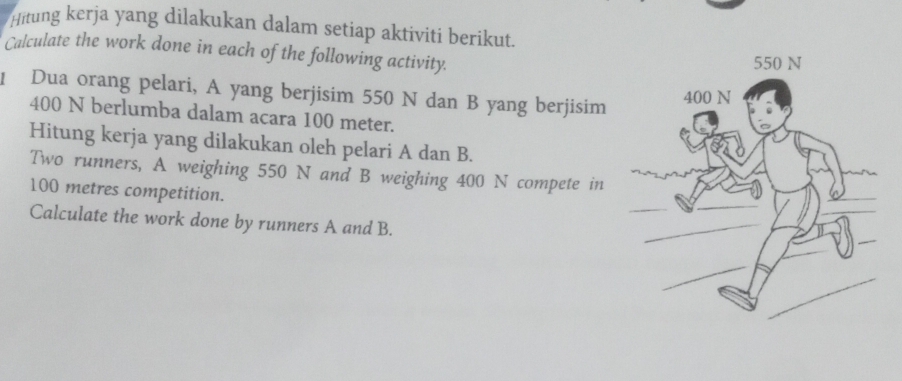 Hitung kerja yang dilakukan dalam setiap aktiviti berikut. 
Calculate the work done in each of the following activity. 
1 Dua orang pelari, A yang berjisim 550 N dan B yang berjisim
400 N berlumba dalam acara 100 meter. 
Hitung kerja yang dilakukan oleh pelari A dan B. 
Two runners, A weighing 550 N and B weighing 400 N compete in
100 metres competition. 
Calculate the work done by runners A and B.