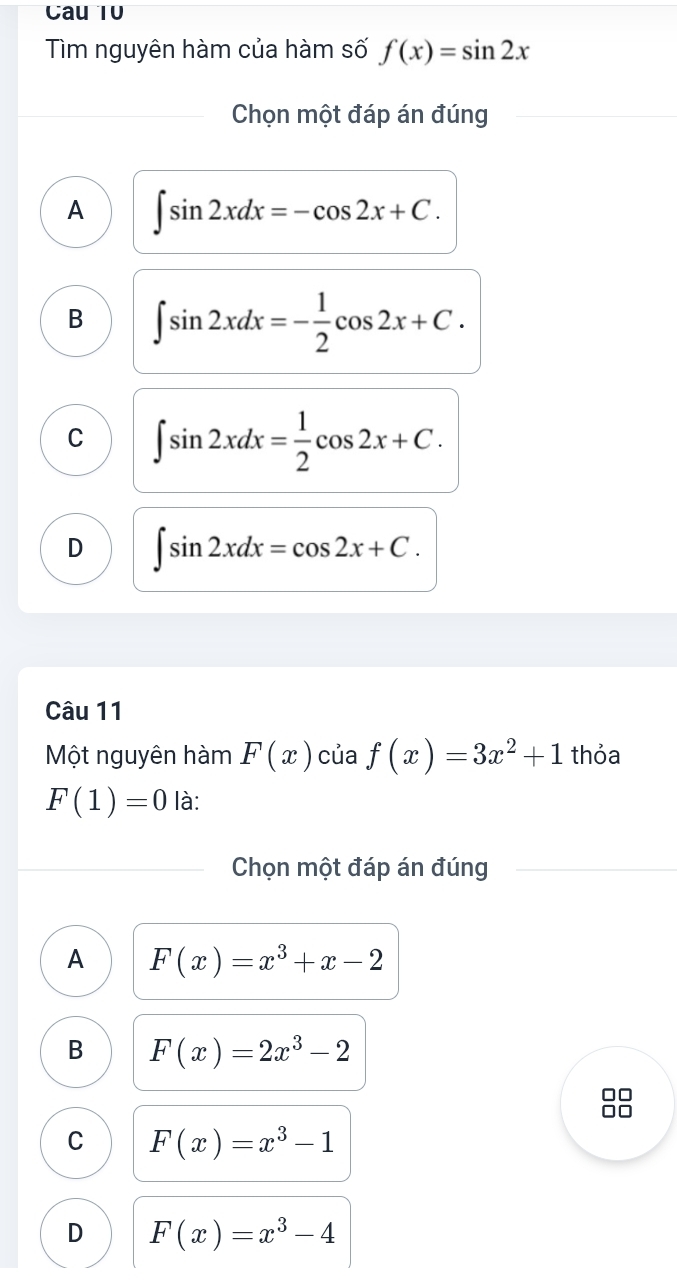 Cau 10
Tìm nguyên hàm của hàm số f(x)=sin 2x
Chọn một đáp án đúng
A ∈t sin 2xdx=-cos 2x+C.
B ∈t sin 2xdx=- 1/2 cos 2x+C.
C ∈t sin 2xdx= 1/2 cos 2x+C.
D ∈t sin 2xdx=cos 2x+C. 
Câu 11
Một nguyên hàm F(x) của f(x)=3x^2+1 thỏa
F(1)=0 là:
Chọn một đáp án đúng
A F(x)=x^3+x-2
B F(x)=2x^3-2
C F(x)=x^3-1
D F(x)=x^3-4