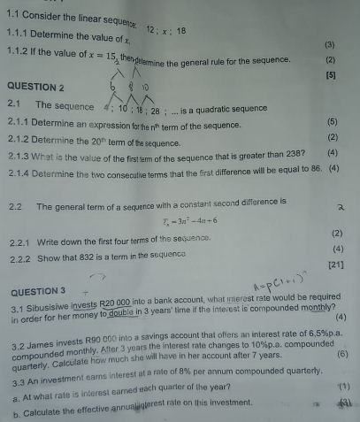 1.1 Consider the linear sequenc 12; x:18
1.1.1 Determine the value of (3) 
1.1.2 If the value of x=15 the emine the general rule for the sequence. (2) 

[5] 
QUESTION 2 b 1 
2.1 The sequence 4; 10; 18; 28; ... is a quadratic sequence 
2.1.1 Determine an expression for the n^(th) term of the sequence. (5) 
2.1.2 Determine the 20^(th) term of the sequence. (2) 
2.1.3 What is the value of the firstterm of the sequence that is greater than 238? (4) 
2.1.4 Determine the two consecutive terms that the first difference will be equal to 86. (4) 
2.2 The general term of a sequence with a constant second difference is
T_n=3n^2-4n+6
2.2.1 Write down the first four terms of the sequence. (2) 
2.2.2 Show that 832 is a term in the sequence (4) 
[21] 
QUESTION 3 
3.1 Sibusisiwe invests R20 000 into a bank account, what interest rate would be required 
in order for her money to double in 3 years ' time if the interest is compounded monthly? 
3.2 James invests R90 c00 into a savings account that offers an interest rate of 6,5% p.a. (4) 
compounded monthly. After 3 years the interest rate changes to 10% p.a. compounded 
quarterly. Calculate how much she will have in her account after 7 years. (6) 
3.3 An investment earns interest at a rate of 8% per annum compounded quarterly. 
a. At what rate is interest earned each quarter of the year? 
·(1) 
b. Calculate the effective annual interest rate on this investment.