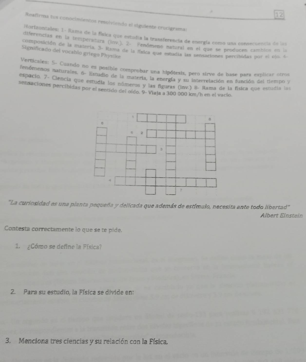 Reafirma tus conocimientos resolviendo el siguiente crucigrama: 
Horizontales: 1- Rama de la física que estudia la transferencia de energía como una consecuencia de las 
diferencias en la temperatura (inv.). 2- Fenómeno natural en el que se producen cambios en la 
composición de la materia, 3 - Rama de la física que estudia las sensaciones percibidas por el ojo. 4
Significado del vocablo griego Physike 
Verticales: 5- Cuando no es posible comprobar una hipótesis, pero sirve de base para explicar otros 
fenómenos naturales. 6- Estudio de la materia, la energía y su interrelación en función del tiempo y 
espacio. 7- Ciencia que estudia los números y las figuras (inv.) 8- Rama de la física que estudia las 
sensaciones percibidas por el sentido del oído. 9- Viaja a 300 000 km/h en el vacio. 
"La curiosidad es una planta pequeña y delicada que además de estímulo, necesita ante todo libertad” 
Albert Einstein 
Contesta correctamente lo que se te pide. 
1. ¿Cómo se define la Física? 
2. Para su estudio, la Física se divide en: 
3. Menciona tres ciencias y su relación con la Física.