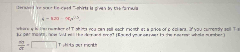 Demand for your tie-dyed T-shirts is given by the formula
q=520-90p^(0.5), 
where q is the number of T-shirts you can sell each month at a price of p dollars. If you currently sell T-s
$2 per monh, how fast will the demand drop? (Round your answer to the nearest whole number.)
 dq/dt =□ T-shirts per month