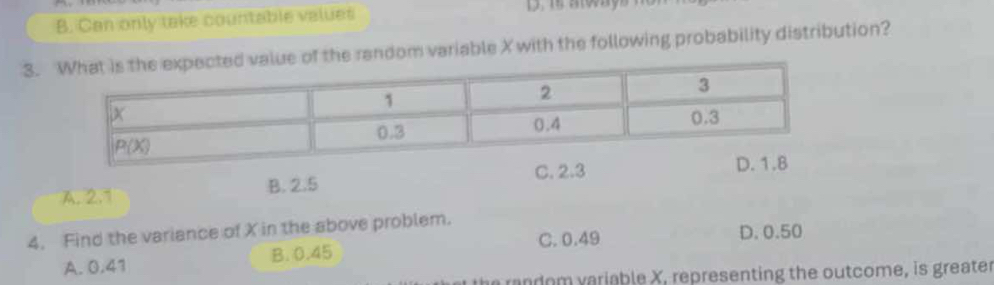 B. Can only take countable values
3. of the random variable X with the following probability distribution?
C. 2.3 D. 1.8
A. 2.1 B. 2.5
4. Find the variance of X in the above problem.
A. 0.41 B. 0.45 C. 0.49 D. 0.50
ran dom variable X, representing the outcome, is greater