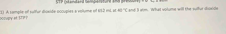 STP (standard temperature and pressure) =0 C, 1 atm 
1) A sample of sulfur dioxide occupies a volume of 652 mL at 40°C and 3 atm. What volume will the sulfur dioxide 
occupy at STP?