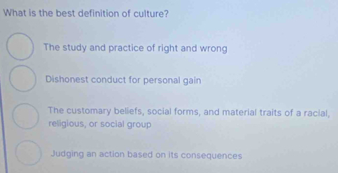 What is the best definition of culture?
The study and practice of right and wrong
Dishonest conduct for personal gain
The customary beliefs, social forms, and material traits of a racial,
religious, or social group
Judging an action based on its consequences