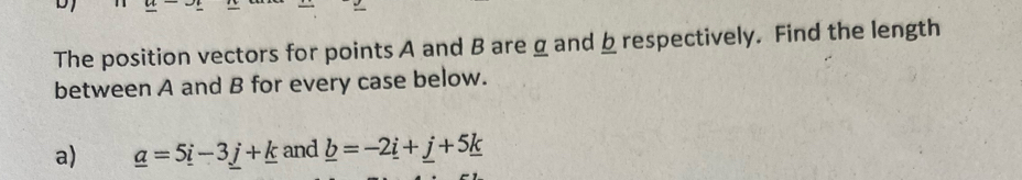 The position vectors for points A and B are g and b respectively. Find the length 
between A and B for every case below. 
a) _ a=5_ i-3_ j+_ k and _ b=-2_ i+_ j+5_ k