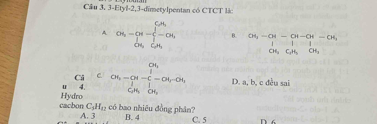 3-Etyl-2,3-dimetylpentan có CTCT là:
A. CH_3-CH-C-CH_3
B. beginarrayr CH_3-CH-CH-CH-CH_3 I&I&I CH_3C_2H_5CH_3endarray
Câ C.
u 4. CH_3-CH-C-CH_2-CH_3 D. a, b, c đều sai
Hydro
cacbon C_5H_12 có bao nhiêu đồng phân?
A. 3 B. 4 C. 5 D 6